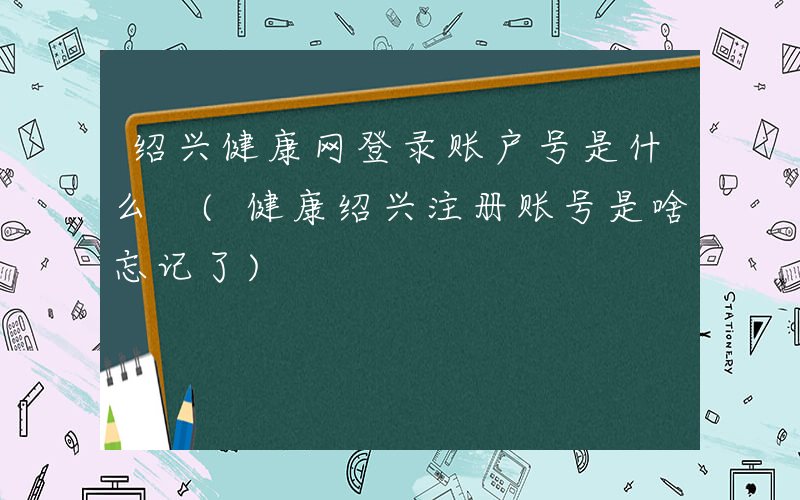 绍兴健康网登录账户号是什么 (健康绍兴注册账号是啥忘记了)